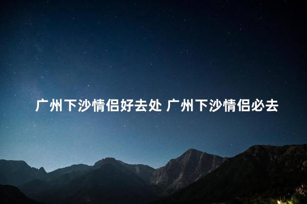 广州下沙情侣好去处 广州下沙情侣必去景点